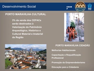 Desenvolvimento Social                              CDUR
                                                    P


 PORTO MARAVILHA CULTURAL

      3% da venda dos CEPACs
      serão destinados à
      Valorização do Patrimônio
      Arqueológico, Histórico e
      Cultural Material e Imaterial
      da Região


                                         PORTO MARAVILHA CIDADÃO

                                      Melhorias Habitacionais

                                      Capacitação e Requalificação
                                      Profissional

                                      Promoção do Empreendedorismo

                                      Educação para a Cidadania
 