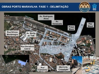 OBRAS PORTO MARAVILHA FASE 1 - DELIMITAÇÃO


                                   Av. Rodrigues
                                       Alves
                                                  Av.
                                               Venezuela                Píer
                                                                Praça   Mauá
                                                                Mauá
   Rua Silvino
                      Av. Barão
   Montenegro
                       de Tefé




                 Rua Sacadura
                    Cabral




                                    Rua              Morro da
                                  Camerino          Conceição
 