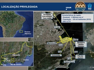 LOCALIZAÇÃO PRIVILEGIADA                                                     CDUR
                                                                             P


                                             Aeroporto                  Características da região:
                                           Internacional
                                                                        • Áreatotal: ~5 Milhões de m²
                                            Tom Jobim
                                                                        • População: ~28 mil habitantes (2010)
                                                                        • IDH: 0,775


                                                              11 km

                               Oceano
                               Atlântico


                                                                                       2 km
                                                                                            Aeroporto
                                                  Maracanã
                                                                  5 km                       Santos
                                                                                             Dumont


                                                                 7 km                   6 km
               Petrópolis                                  Corcovado                           Pão de
                                                                                               Açúcar
  Angra                                                                        8 km
                              Búzios
  dos Reis
                                                                           Copacabana
Paraty       Rio de Janeiro
 
