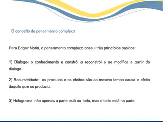 O conceito de pensamento complexo



Para Edgar Morin, o pensamento complexo possui três princípios básicos:


1) Diálogo: o conhecimento e constrói e reconstrói e se modifica a partir do
diálogo.

2) Recursividade: os produtos e os efeitos são ao mesmo tempo causa e efeito
daquilo que os produziu.


3) Holograma: não apenas a parte está no todo, mas o todo está na parte.
 