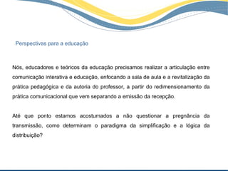 Perspectivas para a educação



Nós, educadores e teóricos da educação precisamos realizar a articulação entre
comunicação interativa e educação, enfocando a sala de aula e a revitalização da
prática pedagógica e da autoria do professor, a partir do redimensionamento da
prática comunicacional que vem separando a emissão da recepção.


Até que ponto estamos acostumados a não questionar a pregnância da
transmissão, como determinam o paradigma da simplificação e a lógica da
distribuição?
 