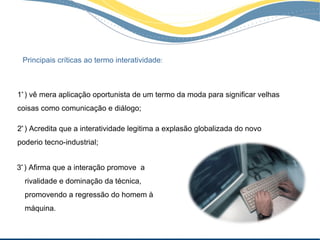Principais críticas ao termo interatividade:



1ª ) vê mera aplicação oportunista de um termo da moda para significar velhas
coisas como comunicação e diálogo;

2ª ) Acredita que a interatividade legitima a explasão globalizada do novo
poderio tecno-industrial;


3ª ) Afirma que a interação promove a
  rivalidade e dominação da técnica,
  promovendo a regressão do homem à
  máquina.
 