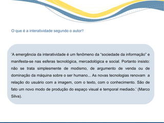 O que é a interatividade segundo o autor?




‘A emergência da interatividade é um fenômeno da “sociedade da informação” e
manifesta-se nas esferas tecnológica, mercadológica e social. Portanto insisto:
não se trata simplesmente de modismo, de argumento de venda ou de
dominação da máquina sobre o ser humano... As novas tecnologias renovam a
relação do usuário com a imagem, com o texto, com o conhecimento. São de
fato um novo modo de produção do espaço visual e temporal mediado.’ (Marco
Silva).
 