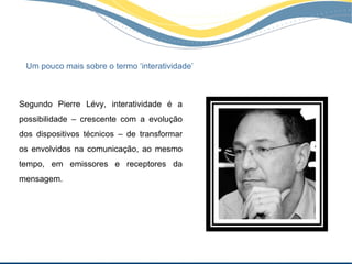 Um pouco mais sobre o termo ‘interatividade’



Segundo Pierre Lévy, interatividade é a
possibilidade – crescente com a evolução
dos dispositivos técnicos – de transformar
os envolvidos na comunicação, ao mesmo
tempo, em emissores e receptores da
mensagem.
 