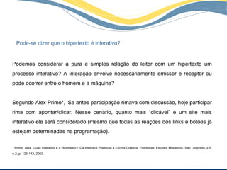 Pode-se dizer que o hipertexto é interativo?


Podemos considerar a pura e simples relação do leitor com um hipertexto um
processo interativo? A interação envolve necessariamente emissor e receptor ou
pode ocorrer entre o homem e a máquina?


Segundo Alex Primo*, ‘Se antes participação rimava com discussão, hoje participar
rima com apontar/clicar. Nesse cenário, quanto mais “clicável” é um site mais
interativo ele será considerado (mesmo que todas as reações dos links e botões já
estejam determinadas na programação).

* Primo, Alex. Quão Interativo é o Hipertexto?: Da Interface Potencial à Escrita Coletiva. Fronteiras: Estudos Midiáticos, São Leopoldo, v.5,
n.2, p. 125-142, 2003.
 