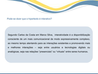Pode-se dizer que o hipertexto é interativo?




Segundo Carlos da Costa em Marco Silva, interatividade é a disponibilização
consciente de um mais comunicacional de modo expressivamente complexo,
ao mesmo tempo atentando para as interações existentes e promovendo mais
e melhores interações – seja entre usuários e tecnologias digitais ou
analógicas, seja nas relações “presenciais” ou “virtuais” entre seres humanos.
 