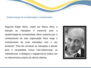 Epistemologia da complexidade e interatividade



Segundo Edgar Morin, citado por Marco Silva, a
atenção    às   interações    é    essencial    para    a
epistemologia da complexidade. Morin sustenta que “o
conhecimento de toda organização física exige o
conhecimento    de    suas   interações   com    o     seu
ambiente”. Para ele conhecer as interações é atentar
para a causalidade mútua inter-relacionada, as
interferências, a dialógica e negligenciá-la implica cair
no reducionismo próprio da ciência clássica.
 