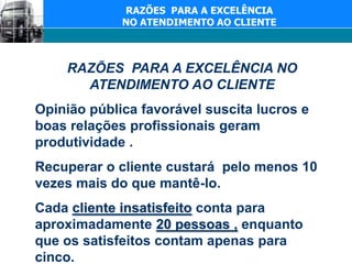 RAZÕES  PARA A EXCELÊNCIA NO ATENDIMENTO AO CLIENTERAZÕES  PARA A EXCELÊNCIA NO ATENDIMENTO AO CLIENTE Opinião pública favorável suscita lucros e boas relações profissionais geram produtividade .Recuperar o cliente custará  pelo menos 10 vezes mais do que mantê-lo.Cada cliente insatisfeito conta para aproximadamente 20 pessoas , enquanto que os satisfeitos contam apenas para cinco.