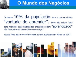 O Mundo dos Negócios“Somente 10% da população tem o que se chama “vontade de aprender”. 90% não fazem nada para melhorar suas habilidades enquanto o item “aprendizado” não fizer parte da descrição do seu cargo.”Estudo feito pela Harvard Business School publicado em Março de 2007. 