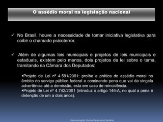 O assédio moral na legislação nacional




 No Brasil, houve a necessidade de tomar iniciativa legislativa para
  coibir o chamado psicoterror.


 Além de algumas leis municipais e projetos de leis municipais e
  estaduais, existem pelo menos, dois projetos de lei sobre o tema,
  tramitando na Câmara dos Deputados:

    Projeto de Lei nº 4.591/2001: proíbe a prática do assédio moral no
    âmbito do serviço público federal e cominando pena que vai da singela
    advertência até a demissão, esta em caso de reincidência.
    Projeto de Lei nº 4.742/2001 (introduz o artigo 146-A, no qual a pena é
    detenção de um a dois anos).




                              Apresentação: Denise Pereira dos Sandres
 