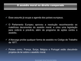 O assédio moral no direito comparado




 Esse assunto já ocupa a agenda dos países europeus.


 O Parlamento Europeu aprovou a resolução reconhecendo os
  malefícios decorrentes do assédio moral, e criou uma legislação
  para coibi-lo e prevê-lo, além de programa de ações contra o
  assédio.


 A Noruega proíbe qualquer forma de assédio no Código de Trabalho
  de 1977.


 Países como, França, Suíça, Bélgica e Portugal estão discutindo
  projetos de lei sobre o assédio moral.


                            Apresentação: Denise Pereira dos Sandres
 