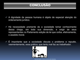CONCLUSÃO


 A dignidade da pessoa humana é objeto de especial atenção do
  ordenamento jurídico.


 Há necessidade premente de a sociedade tomar conhecimento
  dessa chaga, em toda sua dimensão, e exigir de seus
  representantes no Parlamento edição de lei que coíba, efetivamente,
  o assédio moral.


 É importante que a sociedade discuta o problema e repudie,
  veementemente, essa prática, que tanto mal faz ao trabalhador.




                           Apresentação: Denise Pereira dos Sandres
 
