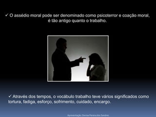  O assédio moral pode ser denominado como psicoterror e coação moral,
                    é tão antigo quanto o trabalho.




  Através dos tempos, o vocábulo trabalho teve vários significados como
 tortura, fadiga, esforço, sofrimento, cuidado, encargo.

                              Apresentação: Denise Pereira dos Sandres
 