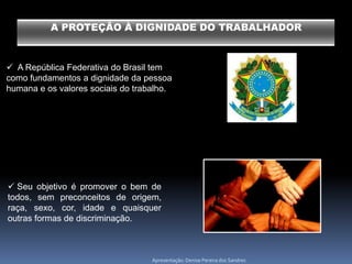 A PROTEÇÃO À DIGNIDADE DO TRABALHADOR



 A República Federativa do Brasil tem
como fundamentos a dignidade da pessoa
humana e os valores sociais do trabalho.




 Seu objetivo é promover o bem de
todos, sem preconceitos de origem,
raça, sexo, cor, idade e quaisquer
outras formas de discriminação.



                                   Apresentação: Denise Pereira dos Sandres
 