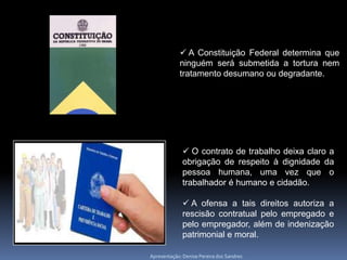  A Constituição Federal determina que
            ninguém será submetida a tortura nem
            tratamento desumano ou degradante.




               O contrato de trabalho deixa claro a
              obrigação de respeito à dignidade da
              pessoa humana, uma vez que o
              trabalhador é humano e cidadão.

               A ofensa a tais direitos autoriza a
              rescisão contratual pelo empregado e
              pelo empregador, além de indenização
              patrimonial e moral.

Apresentação: Denise Pereira dos Sandres
 