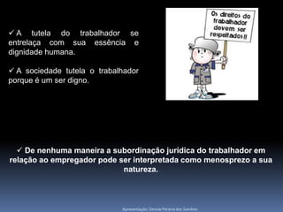  A tutela do trabalhador se
entrelaça com sua essência e
dignidade humana.

 A sociedade tutela o trabalhador
porque é um ser digno.




   De nenhuma maneira a subordinação jurídica do trabalhador em
relação ao empregador pode ser interpretada como menosprezo a sua
                            natureza.



                             Apresentação: Denise Pereira dos Sandres
 