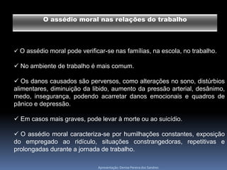 O assédio moral nas relações do trabalho



 O assédio moral pode verificar-se nas famílias, na escola, no trabalho.

 No ambiente de trabalho é mais comum.

 Os danos causados são perversos, como alterações no sono, distúrbios
alimentares, diminuição da libido, aumento da pressão arterial, desânimo,
medo, insegurança, podendo acarretar danos emocionais e quadros de
pânico e depressão.

 Em casos mais graves, pode levar à morte ou ao suicídio.

 O assédio moral caracteriza-se por humilhações constantes, exposição
do empregado ao ridículo, situações constrangedoras, repetitivas e
prolongadas durante a jornada de trabalho.

                              Apresentação: Denise Pereira dos Sandres
 