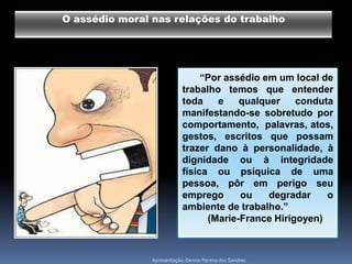 O assédio moral nas relações do trabalho




                                 “Por assédio em um local de
                            trabalho temos que entender
                            toda    e    qualquer    conduta
                            manifestando-se sobretudo por
                            comportamento, palavras, atos,
                            gestos, escritos que possam
                            trazer dano à personalidade, à
                            dignidade ou à integridade
                            física ou psíquica de uma
                            pessoa, pôr em perigo seu
                            emprego      ou    degradar    o
                            ambiente de trabalho.”
                                  (Marie-France Hirigoyen)



                Apresentação: Denise Pereira dos Sandres
 