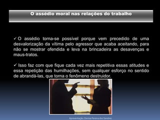 O assédio moral nas relações do trabalho




 O assédio torna-se possível porque vem precedido de uma
desvalorização da vítima pelo agressor que acaba aceitando, para
não se mostrar ofendida e leva na brincadeira as desavenças e
maus-tratos.

 Isso faz com que fique cada vez mais repetitiva essas atitudes e
essa repetição das humilhações, sem qualquer esforço no sentido
de abrandá-las, que torna o fenômeno destruidor.




                           Apresentação: Denise Pereira dos Sandres
 