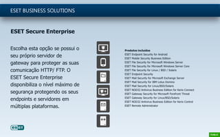 Escolha esta opção se possui o
seu próprio servidor de
gateway para proteger as suas
comunicação HTTP/ FTP. O
ESET Secure Enterprise
disponibiliza o nível máximo de
segurança protegendo os seus
endpoints e servidores em
múltiplas plataformas.
ESET BUSINESS SOLUTIONS
Produtos incluídos
ESET Endpoint Security for Android
ESET Mobile Security Business Edition
ESET File Security for Microsoft Windows Server
ESET File Security for Microsoft Windows Server Core
ESET File Security for Linux / BSD / Solaris
ESET Endpoint Security
ESET Mail Security for Microsoft Exchange Server
ESET Mail Security for IBM Lotus Domino
ESET Mail Security for Linux/BSD/Solaris
ESET NOD32 Antivirus Business Edition for Kerio Connect
ESET Gateway Security for Microsoft Forefront Threat
ESET Gateway Security for Linux/BSD/Solaris
ESET NOD32 Antivirus Business Edition for Kerio Control
ESET Remote Administrator
ESET Secure Enterprise
 