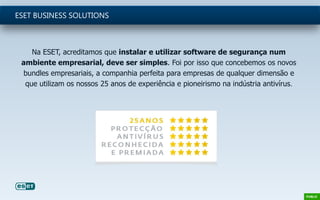 Na ESET, acreditamos que instalar e utilizar software de segurança num
ambiente empresarial, deve ser simples. Foi por isso que concebemos os novos
bundles empresariais, a companhia perfeita para empresas de qualquer dimensão e
que utilizam os nossos 25 anos de experiência e pioneirismo na indústria antivírus.
ESET BUSINESS SOLUTIONS
 