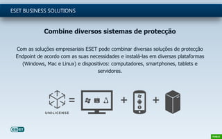 Combine diversos sistemas de protecção
Com as soluções empresariais ESET pode combinar diversas soluções de protecção
Endpoint de acordo com as suas necessidades e instalá-las em diversas plataformas
(Windows, Mac e Linux) e dispositivos: computadores, smartphones, tablets e
servidores.
ESET BUSINESS SOLUTIONS
 