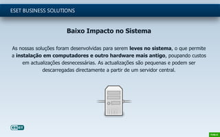 Baixo Impacto no Sistema
As nossas soluções foram desenvolvidas para serem leves no sistema, o que permite
a instalação em computadores e outro hardware mais antigo, poupando custos
em actualizações desnecessárias. As actualizações são pequenas e podem ser
descarregadas directamente a partir de um servidor central.
ESET BUSINESS SOLUTIONS
 