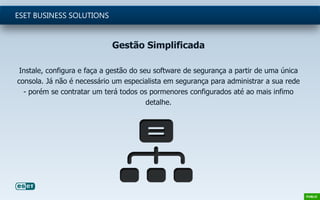 Gestão Simplificada
Instale, configura e faça a gestão do seu software de segurança a partir de uma única
consola. Já não é necessário um especialista em segurança para administrar a sua rede
- porém se contratar um terá todos os pormenores configurados até ao mais infimo
detalhe.
ESET BUSINESS SOLUTIONS
 