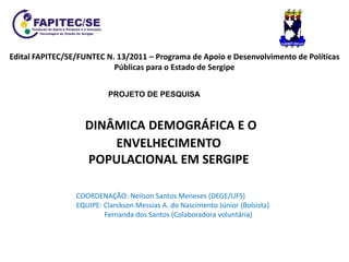 DINÂMICA DEMOGRÁFICA E O
ENVELHECIMENTO
POPULACIONAL EM SERGIPE
Edital FAPITEC/SE/FUNTEC N. 13/2011 – Programa de Apoio e Desenvolvimento de Políticas
Públicas para o Estado de Sergipe
PROJETO DE PESQUISA
COORDENAÇÃO: Neilson Santos Meneses (DEGE/UFS)
EQUIPE: Clarckson Messias A. do Nascimento Júnior (Bolsista)
Fernanda dos Santos (Colaboradora voluntária)
 