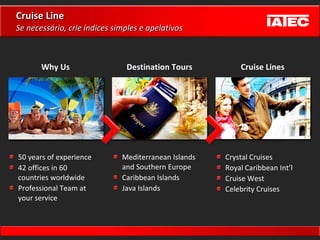 Cruise Line 50 years of experience 42 offices in 60 countries worldwide Professional Team at your service Mediterranean Islands  and Southern Europe Caribbean Islands Java Islands Crystal Cruises Royal Caribbean Int’l Cruise West Celebrity Cruises Why Us Destination Tours Cruise Lines Se necessário, crie índices simples e apelativos 