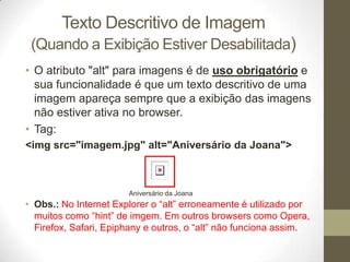 Texto Descritivo de Imagem
(Quando a Exibição Estiver Desabilitada)
• O atributo "alt" para imagens é de uso obrigatório e
sua funcionalidade é que um texto descritivo de uma
imagem apareça sempre que a exibição das imagens
não estiver ativa no browser.
• Tag:
<img src="imagem.jpg" alt="Aniversário da Joana">

Aniversário da Joana

• Obs.: No Internet Explorer o “alt” erroneamente é utilizado por
muitos como “hint” de imgem. Em outros browsers como Opera,
Firefox, Safari, Epiphany e outros, o “alt” não funciona assim.

 