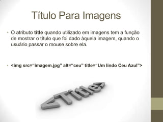 Título Para Imagens
• O atributo title quando utilizado em imagens tem a função
de mostrar o título que foi dado àquela imagem, quando o
usuário passar o mouse sobre ela.

• <img src=“imagem.jpg” alt=“ceu” title=“Um lindo Ceu Azul”>

 