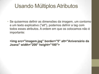 Usando Múltiplos Atributos
• Se quisermos definir as dimensões da imagem, um contorno
e um texto explicativo ("alt"), podemos definir a tag com
todos esses atributos. A ordem em que os colocamos não é
importante:
<img src="imagem.jpg" border="5" alt="Aniversário da
Joana" width="200" height="100">

 