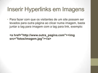 Inserir Hyperlinks em Imagens
• Para fazer com que os visitantes de um site possam ser
levados para outra página ao clicar numa imagem, basta
juntar a tag para imagem com a tag para link, exemplo:
<a href="http://www.outra_pagina.com"><img
src="fotos/imagem.jpg"></a>

 