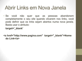Abrir Links em Nova Janela
• Se você não quer que as pessoas abandonem
completamente o seu site quando clicarem nos links, você
pode definir que os links sejam abertos numa nova janela.
Basta usar o atributo:
target='_blank'
<a href="http://www.pagina.com" target="_blank">Nome
do Link</a>

 