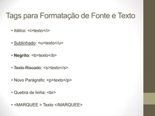 Tags para Formatação de Fonte e Texto
• Itálico: <i>texto</i>
• Sublinhado: <u>texto</u>
• Negrito: <b>texto</b>

• Texto Riscado: <s>texto</s>
• Novo Parágrafo: <p>texto</p>

• Quebra de linha: <br>
• <MARQUEE > Texto </MARQUEE>

 