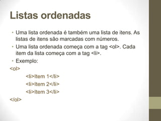 Listas ordenadas
• Uma lista ordenada é também uma lista de itens. As
listas de itens são marcadas com números.
• Uma lista ordenada começa com a tag <ol>. Cada
item da lista começa com a tag <li>.
• Exemplo:
<ol>
<li>Item 1</li>
<li>Item 2</li>
<li>Item 3</li>
</ol>

 