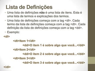 Lista de Definições
• Uma lista de definições não é uma lista de itens. Esta é
uma lista de termos e explicações dos termos.
• Uma lista de definições começa com a tag <dl>. Cada
termo da lista de definições começa com a tag <dt>. Cada
definição da lista de definições começa com a tag <dd>.
• Exemplo:
<dl>
<dt>Item 1</dt>
<dd>O item 1 é sobre algo que você...</dd>
<dt>Item 2</dt>
<dd>O item 2 é sobre algo que você...</dd>
<dt>Item 3</dt>
<dd>O item 3 é sobre algo que você...</dd>
</dl>

 