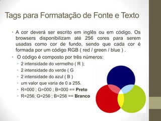 Tags para Formatação de Fonte e Texto
• A cor deverá ser escrito em inglês ou em código. Os
browsers disponibilizam até 256 cores para serem
usadas como cor de fundo, sendo que cada cor é
formada por um código RGB ( red / green / blue ) .
• O código é composto por três números:
•
•
•
•
•
•

2 intensidade do vermelho ( R );
2 intensidade do verde ( G
2 intensidade do azul ( B )
um valor que varia de 0 a 255.
R=000 ; G=000 ; B=000 == Preto
R=256; G=256 ; B=256 == Branco

 