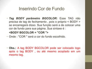 Inserindo Cor de Fundo
• Tag BODY parâmetro BGCOLOR: Esse TAG não
precisa de tag de fechamento , pois o próprio < BODY >
se encarregará disso. Sua função será a de colocar uma
cor de fundo para sua página. Sua sintaxe é :
<BODY BGCOLOR = "COR ">
• Onde : "COR " será a cor do fundo escolhido.

• Obs.: A tag BODY BGCOLOR pode ser colocado logo
após o tag BODY , ou até mesmo acoplado em um
mesmo tag.

 