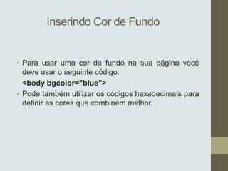 Inserindo Cor de Fundo

• Para usar uma cor de fundo na sua página você
deve usar o seguinte código:
<body bgcolor="blue">
• Pode também utilizar os códigos hexadecimais para
definir as cores que combinem melhor.

 
