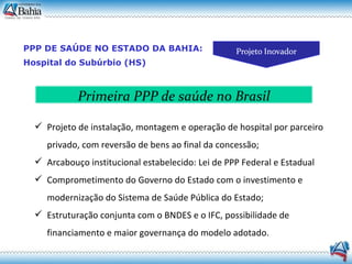 PPP DE SAÚDE NO ESTADO DA BAHIA: Hospital do Subúrbio (HS) ‏ Projeto de instalação, montagem e operação de hospital por parceiro privado, com reversão de bens ao final da concessão; Arcabouço institucional estabelecido: Lei de PPP Federal e Estadual Comprometimento do Governo do Estado com o investimento e modernização do Sistema de Saúde Pública do Estado; Estruturação conjunta com o BNDES e o IFC, possibilidade de financiamento e maior governança do modelo adotado. Primeira PPP de saúde no Brasil 