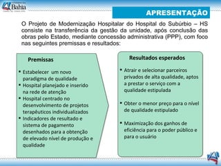 O Projeto de Modernização Hospitalar do Hospital do Subúrbio – HS consiste na transferência da gestão da unidade, após conclusão das obras pelo Estado, mediante concessão administrativa (PPP), com foco nas seguintes premissas e resultados: APRESENTAÇÃO Premissas Estabelecer  um novo paradigma de qualidade Hospital planejado e inserido na rede de atenção Hospital centrado no desenvolvimento de projetos terapêuticos individualizados Indicadores de resultado e sistema de pagamento desenhados para a obtenção de elevado nível de produção e qualidade Resultados esperados Atrair e selecionar parceiros privados de alta qualidade, aptos a prestar o serviço com a qualidade estipulada  Obter o menor preço para o nível de qualidade estipulado Maximização dos ganhos de eficiência para o poder público e para o usuário 