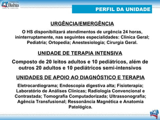 URGÊNCIA/EMERGÊNCIA O HS disponibilizará atendimentos de urgência 24 horas, ininterruptamente, nas seguintes especialidades: Clinica Geral; Pediatria; Ortopedia; Anestesiologia; Cirurgia Geral. UNIDADE DE TERAPIA INTENSIVA Composto de 20 leitos adultos e 10 pediátricos, além de outros 20 adultos e 10 pediátricos semi-intensivos UNIDADES DE APOIO AO DIAGNÓSTICO E TERAPIA Eletrocardiograma; Endoscopia digestiva alta; Fisioterapia; Laboratório de Análises Clínicas; Radiologia Convencional e Contrastada; Tomografia Computadorizada; Ultrassonografia; Agência Transfusional; Ressonância Magnética e Anatomia Patológica. PERFIL DA UNIDADE 