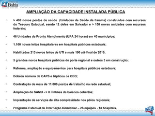 AMPLIAÇÃO DA CAPACIDADE INSTALADA PÚBLICA > 400 novos postos de saúde  (Unidades de Saúde da Família) construídos com recursos do Tesouro Estadual, sendo 12 deles em Salvador e > 100 novas unidades com recursos federais; 46 Unidades de Pronto Atendimento (UPA 24 horas) em 40 municípios;  1.100 novos leitos hospitalares em hospitais públicos estaduais; Habilitados 215 novos leitos de UTI e mais 100 até final de 2010; 5 grandes novos hospitais públicos de porte regional e outros 3 em construção; Reforma, ampliação e equipamentos para hospitais públicos estaduais; Dobrou número de CAPS e triplicou os CEO; Contratação de mais de 11.000 postos de trabalho na rede estadual; Ampliação do SAMU - > 8 milhões de baianos cobertos; Implantação de serviços de alta complexidade nos pólos regionais; Programa Estadual de Internação Domiciliar – 26 equipes - 13 hospitais. 