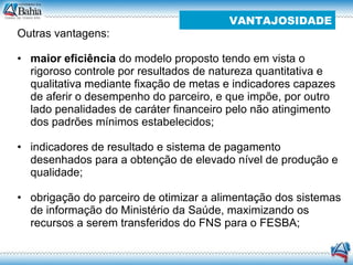 Outras vantagens:  maior eficiência  do modelo proposto tendo em vista o rigoroso controle por resultados de natureza quantitativa e qualitativa mediante fixação de metas e indicadores capazes de aferir o desempenho do parceiro, e que impõe, por outro lado penalidades de caráter financeiro pelo não atingimento dos padrões mínimos estabelecidos; indicadores de resultado e sistema de pagamento desenhados para a obtenção de elevado nível de produção e qualidade;  obrigação do parceiro de otimizar a alimentação dos sistemas de informação do Ministério da Saúde, maximizando os recursos a serem transferidos do FNS para o FESBA;  VANTAJOSIDADE 