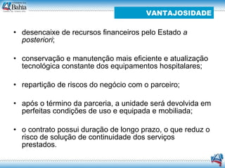 desencaixe de recursos financeiros pelo Estado  a posteriori ;  conservação e manutenção mais eficiente e atualização tecnológica constante dos equipamentos hospitalares;  repartição de riscos do negócio com o parceiro;  após o término da parceria, a unidade será devolvida em perfeitas condições de uso e equipada e mobiliada;  o contrato possui duração de longo prazo, o que reduz o risco de solução de continuidade dos serviços prestados. VANTAJOSIDADE 