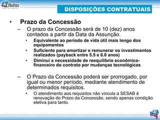 Prazo da Concessão O prazo da Concessão será de 10 (dez) anos contados a partir da Data da Assunção. Equivalente ao período de vida útil mais longo dos equipamentos Suficiente para amortizar e remunerar os investimentos realizados (payback entre 5.5 e 6.0 anos) ‏ Diminui a necessidade de reequilíbrio econômico-financeiro do contrato por mudanças tecnológicas O Prazo da Concessão poderá ser prorrogado, por igual ou menor período, mediante atendimento de determinados requisitos. O atendimento aos requisitos não vincula a SESAB à renovação do Prazo da Concessão, sendo apenas condição eletiva para tanto. DISPOSIÇÕES CONTRATUAIS 