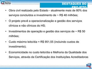 Obra civil realizada pelo Estado - atualmente mais de 80% dos serviços concluídos e investimento de ~ R$ 48 milhões; O projeto prevê a operacionalização e gestão dos serviços clínicos e não clínicos do HS; Investimentos de operação e gestão dos serviços de ~ R$ 50 milhões; Custo máximo leito/dia = R$ 951,55 (incluindo custos de investimento); Economicidade no custo leito/dia e Melhoria da Qualidade dos Serviços, através da Certificação dos Instituições Acreditadoras  DESTAQUES DO PROJETO 