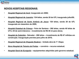 NOVOS HOSPITAIS REGIONAIS   Hospital Regional de Irecê ,  inaugurado em 2008 ; Hospital Regional de Juazeiro : 134 leitos, sendo 20 de UTI, inaugurado julho/09; Hospital Regional de Santo Antônio de Jesus : 138 leitos, sendo 20 de UTI, inaugurado em dezembro de 2009; Hospital Estadual da Criança   - Feira de Santana - 280 leitos, sendo 40 leitos de UTI e 30 de semi-intensiva – investimento de R$ 40 mi para obras; Hospital do Subúrbio  - Salvador - 268 leitos – investimento de R$ 47 milhões em construção. Inauguração prevista para julho de 2010; Hospital Regional da Chapada  (Seabra)  – licitada obra da 1ª. Etapa; Novo Hospital de Teixeira de Freitas   – convênio – recurso estadual; Hospital Geral de Eunápolis  – equipamentos adquiridos pelo governo estadual. 